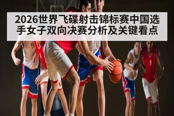 2026世界飞碟射击锦标赛中国选手女子双向决赛分析及关键看点